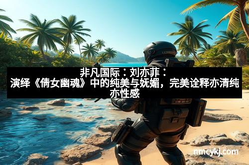 非凡国际：刘亦菲：演绎《倩女幽魂》中的纯美与妩媚，完美诠释亦清纯亦性感