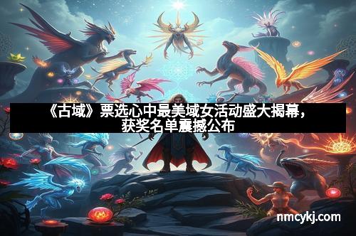 《古域》票选心中最美域女活动盛大揭幕，获奖名单震撼公布