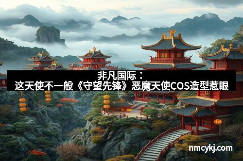 非凡国际：这天使不一般《守望先锋》恶魔天使COS造型惹眼